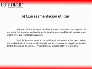 6) Qué segmentación utilizar    Algunos de los sistemas publicitarios en buscadores son capaces de segmentar los anuncios en función de la localización geográfica del usuario, o del idioma en el que realiza las búsquedas.  Quizá le interese mostrar su publicidad solamente a los que realizan búsquedas desde la misma provincia en la que se encuentra su negocio, o situados dentro de un radio de 50 km, ... Pregúntele a su experto 'SEM'. Él le ayudará. 