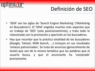 Definición de SEO 'SEM' son las siglas de 'Search Engine Marketing' ('Márketing en Buscadores'). El 'SEM' engloba muchos más aspectos que un trabajo de 'SEO' (solo posicionamiento), y trata todo lo relacionado con la promoción y aparición en los buscadores. Hay que recordar que la práctica totalidad de los buscadores (Google, Yahoo!, MSN Search, ...) incluyen en sus resultados 'enlaces patrocinados'. Se trata de anuncios (generalmente de texto) que son de la misma temática que las palabras que el usuario busca, y que el anunciante ha 'comprado' previamente.  