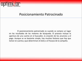 Posicionamiento Patrocinado El posicionamiento patrocinado es cuando se compra un lugar en los resultados de los motores de búsqueda. El proceso incluye la apertura de una cuenta en el buscador, la creación de los anuncios y el pago. Aunque se ve bastante simple, hay muchos factores que hay que tomar en cuenta y que determinan el éxito o el fracaso de la campaña. 