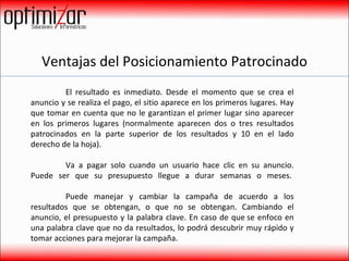 Ventajas del Posicionamiento Patrocinado El resultado es inmediato. Desde el momento que se crea el anuncio y se realiza el pago, el sitio aparece en los primeros lugares. Hay que tomar en cuenta que no le garantizan el primer lugar sino aparecer en los primeros lugares (normalmente aparecen dos o tres resultados patrocinados en la parte superior de los resultados y 10 en el lado derecho de la hoja). Va a pagar solo cuando un usuario hace clic en su anuncio. Puede ser que su presupuesto llegue a durar semanas o meses.  Puede manejar y cambiar la campaña de acuerdo a los resultados que se obtengan, o que no se obtengan. Cambiando el anuncio, el presupuesto y la palabra clave. En caso de que se enfoco en una palabra clave que no da resultados, lo podrá descubrir muy rápido y tomar acciones para mejorar la campaña. 