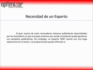 Necesidad de un Experto El gran avance de estos innovadores sistemas publicitarios desarrollados por los buscadores es que la propia empresa que vende el producto puede gestionar sus campañas publicitarias. Sin embargo, un experto 'SEM' cuenta con una larga experiencia en el sector, y le proporcionará ayuda referente a:  