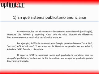 1) En qué sistema publicitario anunciarse Actualmente, los tres sistemas más importantes son AdWords (de Google), Overture (de Yahoo!) y espotting. Cada uno de ellos dispone de diferentes buscadores en cuyos resultados se sitúan los anuncios.  Por ejemplo, AdWords se muestra en Google, pero también en Terra, Ozú, 'ya.com', AOL o 'ask.com'. Y los anuncios de Overture se pueden ver en Yahoo!, Altavista, 'MSN Search' o Hispavista.  El experto 'SEM' le asesorará sobre qué producto le conviene para su campaña publicitaria, en función de los buscadores en los que su producto pueda tener mayor impacto.  
