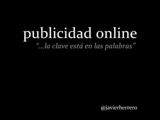 publicidad	
  online
  “...la	
  clave	
  está	
  en	
  las	
  palabras”




                                  @javierherr...