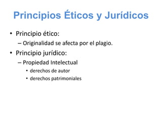 Principios Éticos y Jurídicos
• Principio ético:
– Originalidad se afecta por el plagio.
• Principio jurídico:
– Propiedad Intelectual
• derechos de autor
• derechos patrimoniales
 
