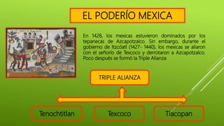 Tenochtitlan Texcoco Tlacopan
En 1428, los mexicas estuvieron dominados por los
tepanecas de Azcapotzalco. Sin embargo, durante el
gobierno de Itzcóatl (1427- 1440), los mexicas se aliaron
con el señorío de Texcoco y derrotaron a Azcapotzalco.
Poco después se formó la Triple Alianza
TRIPLE ALIANZA
EL PODERÍO MEXICA
 