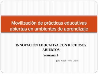 INNOVACIÓN EDUCATIVA CON RECURSOS
ABIERTOS
Semana 4
Movilización de prácticas educativas
abiertas en ambientes de aprendizaje
Julia NayeliTorres Limón
 