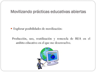 Movilizando prácticas educativas abiertas
 Explorar posibilidades de movilización:
Producción, uso, reutilización y remezcla de REA en el
ambito educativo en el que me desenvuelvo.
 