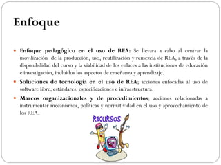 Enfoque
 Enfoque pedagógico en el uso de REA: Se llevara a cabo al centrar la
movilización de la producción, uso, reutilización y remezcla de REA, a través de la
disponibilidad del curso y la viabilidad de los enlaces a las instituciones de educación
e investigación, incluidos los aspectos de enseñanza y aprendizaje.
 Soluciones de tecnología en el uso de REA; acciones enfocadas al uso de
software libre, estándares, especificaciones e infraestructura.
 Marcos organizacionales y de procedimientos; acciones relacionadas a
instrumentar mecanismos, políticas y normatividad en el uso y aprovechamiento de
los REA.
 