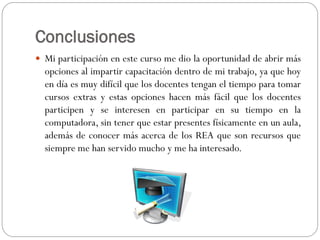Conclusiones
 Mi participación en este curso me dio la oportunidad de abrir más
opciones al impartir capacitación dentro de mi trabajo, ya que hoy
en día es muy difícil que los docentes tengan el tiempo para tomar
cursos extras y estas opciones hacen más fácil que los docentes
participen y se interesen en participar en su tiempo en la
computadora, sin tener que estar presentes físicamente en un aula,
además de conocer más acerca de los REA que son recursos que
siempre me han servido mucho y me ha interesado.
 