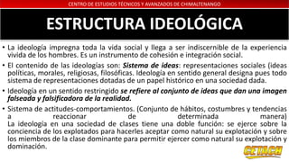 CENTRO DE ESTUDIOS TÉCNICOS Y AVANZADOS DE CHIMALTENANGO
ESTRUCTURA IDEOLÓGICA
• La ideología impregna toda la vida social y llega a ser indiscernible de la experiencia
vivida de los hombres. Es un instrumento de cohesión e integración social.
• El contenido de las ideologías son: Sistema de ideas: representaciones sociales (ideas
políticas, morales, religiosas, filosóficas. Ideología en sentido general designa pues todo
sistema de representaciones dotadas de un papel histórico en una sociedad dada.
• Ideología en un sentido restringido se refiere al conjunto de ideas que dan una imagen
falseada y falsificadora de la realidad.
• Sistema de actitudes-comportamientos. (Conjunto de hábitos, costumbres y tendencias
a reaccionar de determinada manera)
La ideología en una sociedad de clases tiene una doble función: se ejerce sobre la
conciencia de los explotados para hacerles aceptar como natural su explotación y sobre
los miembros de la clase dominante para permitir ejercer como natural su explotación y
dominación.
 