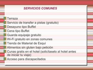 SERVICIOS COMUNES
Terraza
Servicio de transfer a pistas (gratuito)
Desayuno tipo Buffet
Cena tipo Buffet
Guarda equipaje gratuito
Wi-Fi gratuito en zonas comunes
Tienda de Material de Esquí
Alimentos sin gluten bajo petición
Cunas gratis en el hotel (solicítaselo al hotel antes
de iniciar tu viaje)
Acceso para discapacitados
 