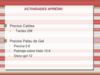 ACTIVIDADES APRÉSKI
Precios Caldea
- Tardes 25€
Precios Palau de Gel
- Piscina 5 €
- Patinaje sobre hielo 12 €
- Disco gel 12
 