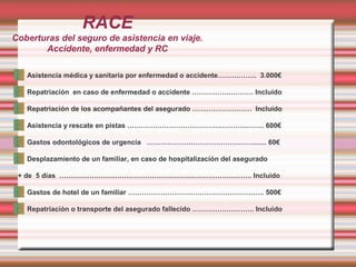 RACE
Coberturas del seguro de asistencia en viaje.
Accidente, enfermedad y RC
Asistencia médica y sanitaria por enfermedad o accidente…………….. 3.000€
Repatriación en caso de enfermedad o accidente ……………..………. Incluido
Repatriación de los acompañantes del asegurado ………………….…. Incluido
Asistencia y rescate en pistas …………………………………..………...……. 600€
Gastos odontológicos de urgencia ………………………………….……....... 60€
Desplazamiento de un familiar, en caso de hospitalización del asegurado
+ de 5 días …………………………………………..……..…………………….. Incluido
Gastos de hotel de un familiar ………………………………………………….. 500€
Repatriación o transporte del asegurado fallecido .…………………….. Incluido
 