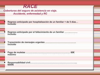 RACE
Coberturas del seguro de asistencia en viaje.
Accidente, enfermedad y RC
• Regreso anticipado por hospitalización de un familiar + de 5 días…
incluido
• Regreso anticipado por el fallecimiento de un familiar ……..…….…
incluido
• Transmisión de mensajes urgentes ……………………………….…..
incluido
• Pago de muletas …………………………………………………… 60€
máximo
• Responsabilidad civil……………………………………………………....
6000€
 