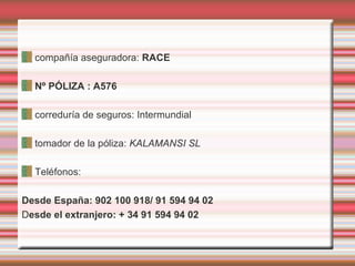 compañía aseguradora: RACE
Nº PÓLIZA : A576
correduría de seguros: Intermundial
tomador de la póliza: KALAMANSI SL
Teléfonos:
Desde España: 902 100 918/ 91 594 94 02
Desde el extranjero: + 34 91 594 94 02
 
