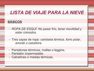 LISTA DE VIAJE PARA LA NIEVE
BÁSICOS
– ROPA DE ESQUÍ: No pasar frío, tener movilidad y
estar cómodos.
– Tres capas de ropa: camiseta térmica, forro polar,
anorak o cazadora.
– Pantalones térmicos, mallas o leggins.
– Pantalón impermeable.
– Calcetines o medias térmicas.
 