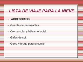 LISTA DE VIAJE PARA LA NIEVE
– ACCESORIOS
– Guantes impermeables.
– Crema solar y bálsamo labial.
– Gafas de sol.
– Gorro y braga para el cuello.
 