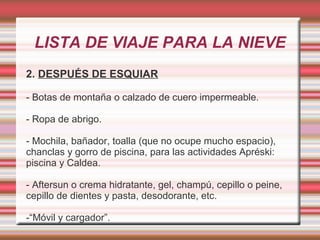 LISTA DE VIAJE PARA LA NIEVE
2. DESPUÉS DE ESQUIAR
- Botas de montaña o calzado de cuero impermeable.
- Ropa de abrigo.
- Mochila, bañador, toalla (que no ocupe mucho espacio),
chanclas y gorro de piscina, para las actividades Apréski:
piscina y Caldea.
- Aftersun o crema hidratante, gel, champú, cepillo o peine,
cepillo de dientes y pasta, desodorante, etc.
-“Móvil y cargador”.
 