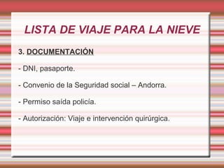 LISTA DE VIAJE PARA LA NIEVE
3. DOCUMENTACIÓN
- DNI, pasaporte.
- Convenio de la Seguridad social – Andorra.
- Permiso saída policía.
- Autorización: Viaje e intervención quirúrgica.
 