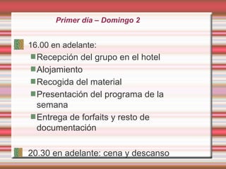 Primer día – Domingo 2
16.00 en adelante:
Recepción del grupo en el hotel
Alojamiento
Recogida del material
Presentación del programa de la
semana
Entrega de forfaits y resto de
documentación
20.30 en adelante: cena y descanso
 