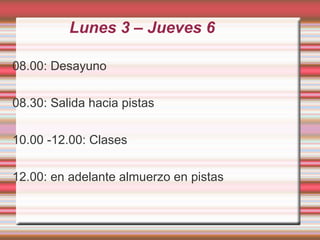 Lunes 3 – Jueves 6
08.00: Desayuno
08.30: Salida hacia pistas
10.00 -12.00: Clases
12.00: en adelante almuerzo en pistas
 