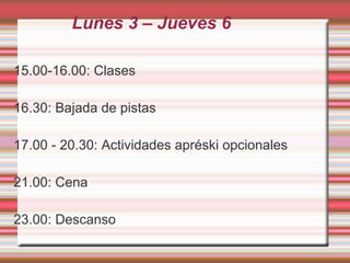 Lunes 3 – Jueves 6
15.00-16.00: Clases
16.30: Bajada de pistas
17.00 - 20.30: Actividades apréski opcionales
21.00: Cena
23.00: Descanso
 
