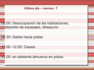 Último día – viernes 7
08.00: Desocupación de las habitaciones,
depósito de equipajes, desayuno
08.30: Salida hacia pistas
10.00 -12.00: Clases
12.00: en adelante almuerzo en pistas
 