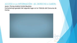 ACCESO A LA INFORMACIÓN: (EL DERECHO A SABER)
Autor: Ferney Andrés Cortés Bautista
Cortometraje ganador del segundo lugar en la I Edición del Concurso de
Cortos
 