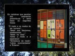 En cartolinas que pendían das estanterías presentouse o tema baixo os seguintes títulos:  “ O medo e os medos do ser humano”,  “Medo aos fascismos, totalitarismos, ...”,  “Medo na casa”,  “Entre o medo e a esperanza”,  “Simboloxía do medo”, “Libros recomendados” e “Enlaces”. 
