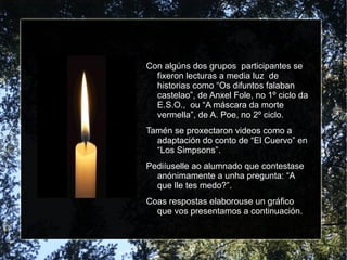 Con algúns dos grupos  participantes se fixeron lecturas a media luz  de historias como “Os difuntos falaban castelao”, de Anxel Fole, no 1º ciclo da E.S.O.,  ou “A máscara da morte vermella”, de A. Poe, no 2º ciclo. Tamén se proxectaron videos como a adaptación do conto de “El Cuervo” en “Los Simpsons”. Pediíuselle ao alumnado que contestase anónimamente a unha pregunta: “A que lle tes medo?”. Coas respostas elaborouse un gráfico que vos presentamos a continuación. 