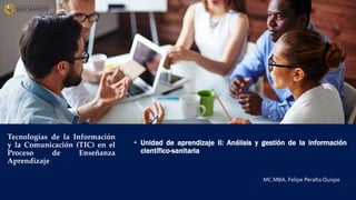 Tecnologías de la Información
y la Comunicación (TIC) en el
Proceso de Enseñanza
Aprendizaje
• Unidad de aprendizaje II: Análisis y gestión de la información
científico-sanitaria
MC.MBA. Felipe Peralta Quispe
 