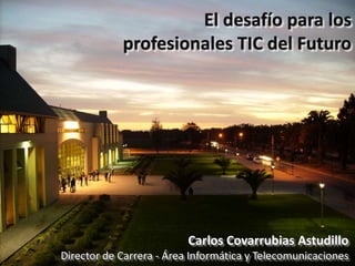 El desafío para los  profesionales TIC del Futuro Carlos Covarrubias Astudillo Director de Carrera - Área Informática y Telecomunicaciones 