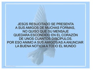 JESÚS RESUCITADO SE PRESENTA A SUS AMIGOS DE MUCHAS FORMAS, NO QUISO QUE SU MENSAJE QUEDARA ESCONDIDO EN EL CORAZÓN DE UNOS CUANTOS DISCÍPULOS. POR ESO ANIMO A SUS AMIGOS/AS A ANUNCIAR LA BUENA NOTICIA A TODO EL MUNDO