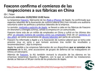 Foxconn confirma el comienzo de las
  inspecciones a sus fábricas en China
Efe | Taipei
Actualizado miércoles 15/02/2012 13:02 horas
    La taiwanesa Foxconn, fabricante de los iPads y iPhones de Apple, ha confirmado que
    expertos laborales de la Asociación de Justicia Laboral (AJL) han iniciado una auditoría
    voluntaria sobre las políticas y prácticas laborales de la empresa.
    La revisión, realizada a petición de Apple, se llevará a cabo en las fábricas de Foxconn
    en Shenzhen y Chengdu (China), señaló la empresa en un comunicado.
    Foxconn tiene más de un millón de empleados en China y sufrió en los últimos dos
    años un elevado número de suicidios entre sus empleados (más de un veintena en
    dos años), así como acusaciones de abusos laborales por parte de activistas.
“ Foxconn ha informado a Apple y a la Asociación de Justicia Laboral que se toma este
    proceso muy en serio y que tomará acciones tras recibir los resultados y
    recomendaciones", dijo la empresa.
    Apple ha pedido a las empresas fabricantes de sus dispositivos que se sometan a las
    revisiones de la AJL, ante acusaciones de grupos de defensa de los trabajadores en
    China y el extranjero.
    Además de Foxconn, la AJL también revisará la situación de los obreros en las
    empresas taiwanesas Quanta y Pegatron, con lo que se cubrirán las instalaciones
    donde se fabrican el 90 por ciento de los productos de Apple.


   http://www.elmundo.es/elmundo/2012/02/15/navegante/1329306807.html
 