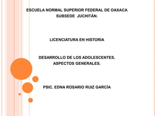 ESCUELA NORMAL SUPERIOR FEDERAL DE OAXACA
            SUBSEDE JUCHITÁN.




         LICENCIATURA EN HISTORIA



     DESARROLLO DE LOS ADOLESCENTES.
          ASPECTOS GENERALES.




      PSIC. EDNA ROSARIO RUIZ GARCÍA
 