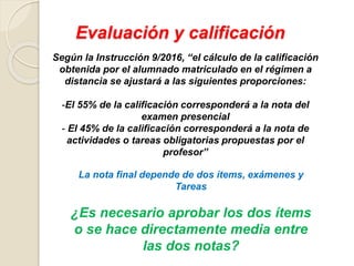 Evaluación y calificación
Según la Instrucción 9/2016, “el cálculo de la calificación
obtenida por el alumnado matriculado en el régimen a
distancia se ajustará a las siguientes proporciones:
-El 55% de la calificación corresponderá a la nota del
examen presencial
- El 45% de la calificación corresponderá a la nota de
actividades o tareas obligatorias propuestas por el
profesor”
La nota final depende de dos ítems, exámenes y
Tareas
¿Es necesario aprobar los dos ítems
o se hace directamente media entre
las dos notas?
 
