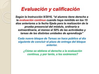 Evaluación y calificación
Según la Instrucción 9/2016, “el alumno tiene derecho a
la evaluación continua cuando haya remitido en los 15
días anteriores a la fecha fijada para la realización de la
prueba presencial del módulo, ordinaria o
extraordinaria, al menos el 50% de las actividades y
tareas de las distintas unidades de aprendizaje”
¿Cómo se obtiene el derecho a la evaluación
continua, y por tanto, a los exámenes?
Cada nuevo bloque de Tareas se hace público al día
siguiente de concluir el plazo de entrega del bloque
anterior.
 