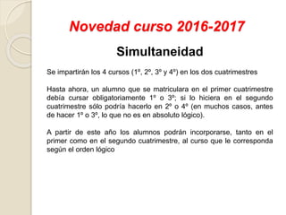 Novedad curso 2016-2017
Simultaneidad
Se impartirán los 4 cursos (1º, 2º, 3º y 4º) en los dos cuatrimestres
Hasta ahora, un alumno que se matriculara en el primer cuatrimestre
debía cursar obligatoriamente 1º o 3º; si lo hiciera en el segundo
cuatrimestre sólo podría hacerlo en 2º o 4º (en muchos casos, antes
de hacer 1º o 3º, lo que no es en absoluto lógico).
A partir de este año los alumnos podrán incorporarse, tanto en el
primer como en el segundo cuatrimestre, al curso que le corresponda
según el orden lógico
 