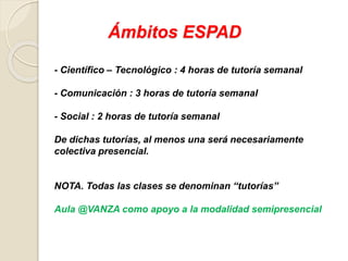Ámbitos ESPAD
- Científico – Tecnológico : 4 horas de tutoría semanal
- Comunicación : 3 horas de tutoría semanal
- Social : 2 horas de tutoría semanal
De dichas tutorías, al menos una será necesariamente
colectiva presencial.
NOTA. Todas las clases se denominan “tutorías”
Aula @VANZA como apoyo a la modalidad semipresencial
 