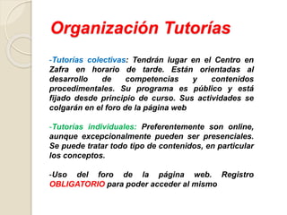 Organización Tutorías
-Tutorías colectivas: Tendrán lugar en el Centro en
Zafra en horario de tarde. Están orientadas al
desarrollo de competencias y contenidos
procedimentales. Su programa es público y está
fijado desde principio de curso. Sus actividades se
colgarán en el foro de la página web
-Tutorías individuales: Preferentemente son online,
aunque excepcionalmente pueden ser presenciales.
Se puede tratar todo tipo de contenidos, en particular
los conceptos.
-Uso del foro de la página web. Registro
OBLIGATORIO para poder acceder al mismo
 