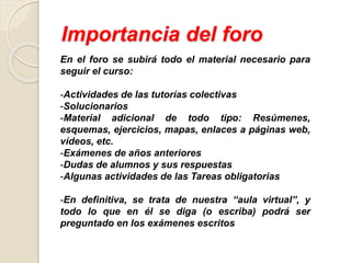Importancia del foro
En el foro se subirá todo el material necesario para
seguir el curso:
-Actividades de las tutorías colectivas
-Solucionarios
-Material adicional de todo tipo: Resúmenes,
esquemas, ejercicios, mapas, enlaces a páginas web,
vídeos, etc.
-Exámenes de años anteriores
-Dudas de alumnos y sus respuestas
-Algunas actividades de las Tareas obligatorias
-En definitiva, se trata de nuestra “aula virtual”, y
todo lo que en él se diga (o escriba) podrá ser
preguntado en los exámenes escritos
 