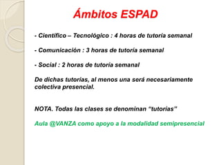 Ámbitos ESPAD
- Científico – Tecnológico : 4 horas de tutoría semanal
- Comunicación : 3 horas de tutoría semanal
- Social : 2 horas de tutoría semanal
De dichas tutorías, al menos una será necesariamente
colectiva presencial.
NOTA. Todas las clases se denominan “tutorías”
Aula @VANZA como apoyo a la modalidad semipresencial
 