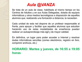 Aula @VANZA
Se trata de un aula de clase, habilitada al mismo tiempo en los
Centros de Adultos y en sus Aulas Delegadas, dotada de equipos
informáticos y otros medios tecnológicos a disposición de aquellos
alumnos que, realizando una formación a distancia, la necesiten.
Cada unidad de esta red dispone de un profesor responsable al
frente, para apoyar y facilitar que aquellos alumnos que estudian
haciendo uso de estas modalidades de enseñanza puedan
realizar un autoaprendizaje más ágil y de mayor calidad.
En definitiva, un lugar para poder acceder a Internet y resolver
dudas informáticas sencillas (correo electrónico, registro en foro,
comprimir archivos, etc.)
HORARIO: Martes y jueves, de 16:55 a 19:05
horas
 