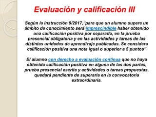 Evaluación y calificación III
Según la Instrucción 9/2017,“para que un alumno supere un
ámbito de conocimiento será imprescindible haber obtenido
una calificación positiva por separado, en la prueba
presencial obligatoria y en las actividades y tareas de las
distintas unidades de aprendizaje publicadas. Se considera
calificación positiva una nota igual o superior a 5 puntos”
El alumno con derecho a evaluación continua que no haya
obtenido calificación positiva en alguna de las dos partes,
prueba presencial escrita y actividades o tareas propuestas,
quedará pendiente de superarla en la convocatoria
extraordinaria.
 