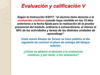 Evaluación y calificación V
Según la Instrucción 9/2017, “el alumno tiene derecho a la
evaluación continua cuando haya remitido en los 15 días
anteriores a la fecha fijada para la realización de la prueba
presencial del módulo, ordinaria o extraordinaria, al menos el
50% de las actividades y tareas de las distintas unidades de
aprendizaje”
¿Cómo se obtiene el derecho a la evaluación
continua, y por tanto, a los exámenes?
Cada nuevo bloque de Tareas se hace público al día
siguiente de concluir el plazo de entrega del bloque
anterior.
 