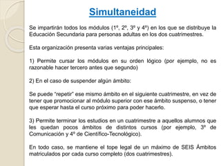 Simultaneidad
Se impartirán todos los módulos (1º, 2º, 3º y 4º) en los que se distribuye la
Educación Secundaria para personas adultas en los dos cuatrimestres.
Esta organización presenta varias ventajas principales:
1) Permite cursar los módulos en su orden lógico (por ejemplo, no es
razonable hacer tercero antes que segundo)
2) En el caso de suspender algún ámbito:
Se puede “repetir” ese mismo ámbito en el siguiente cuatrimestre, en vez de
tener que promocionar al módulo superior con ese ámbito suspenso, o tener
que esperar hasta el curso próximo para poder hacerlo.
3) Permite terminar los estudios en un cuatrimestre a aquellos alumnos que
les quedan pocos ámbitos de distintos cursos (por ejemplo, 3º de
Comunicación y 4º de Científico-Tecnológico).
En todo caso, se mantiene el tope legal de un máximo de SEIS Ámbitos
matriculados por cada curso completo (dos cuatrimestres).
 