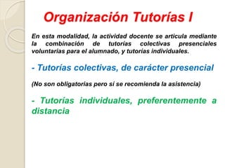Organización Tutorías I
En esta modalidad, la actividad docente se articula mediante
la combinación de tutorías colectivas presenciales
voluntarias para el alumnado, y tutorías individuales.
- Tutorías colectivas, de carácter presencial
(No son obligatorias pero sí se recomienda la asistencia)
- Tutorías individuales, preferentemente a
distancia
 