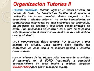 Organización Tutorías II
-Tutorías colectivas: Tendrán lugar en el Centro en Zafra en
horario de tarde. Su finalidad es facilitar al alumnado la
realización de tareas, resolver dudas respecto a los
contenidos y orientar sobre el uso de las herramientas de
comunicación empleadas en esta modalidad de enseñanza.
Su programa es público y está fijado desde principio de
curso. Sus actividades se colgarán en el foro de la página
web. Se enfocarán al desarrollo de destrezas de cada ámbito
de conocimiento.
-MUY IMPORTANTE: Éstas tutorías NO equivalen a una
semana de estudio. Cada alumno debe trabajar los
contenidos en casa según la temporalización o estudio
recomendado.
-Las actividades de las tutorías colectivas estarán accesibles
al alumnado en el FORO (restringido a alumnos)
correspondiente de cada ámbito y módulo. Registro
OBLIGATORIO para poder acceder al mismo.
 