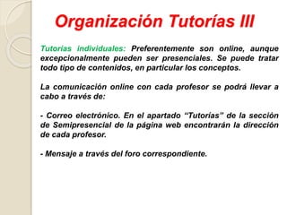 Organización Tutorías III
Tutorías individuales: Preferentemente son online, aunque
excepcionalmente pueden ser presenciales. Se puede tratar
todo tipo de contenidos, en particular los conceptos.
La comunicación online con cada profesor se podrá llevar a
cabo a través de:
- Correo electrónico. En el apartado “Tutorías” de la sección
de Semipresencial de la página web encontrarán la dirección
de cada profesor.
- Mensaje a través del foro correspondiente.
 