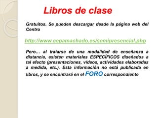 Libros de clase
Gratuitos. Se pueden descargar desde la página web del
Centro
http://www.cepamachado.es/semipresencial.php
Pero… al tratarse de una modalidad de enseñanza a
distancia, existen materiales ESPECÍFICOS diseñados a
tal efecto (presentaciones, vídeos, actividades elaboradas
a medida, etc.). Esta información no está publicada en
libros, y se encontrará en el FORO correspondiente
 